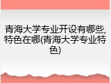 青海大学专业开设有哪些,特色在哪(青海大学专业特色)