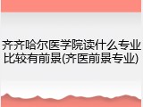 齐齐哈尔医学院读什么专业比较有前景(齐医前景专业)