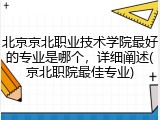 北京京北职业技术学院最好的专业是哪个，详细阐述(京北职院最佳专业)