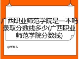 广西职业师范学院是一本吗录取分数线多少(广西职业师范学院分数线)