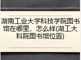湖南工业大学科技学院图书馆在哪里，怎么样(湖工大科院图书馆位置)