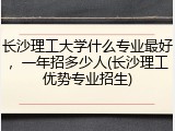 长沙理工大学什么专业最好，一年招多少人(长沙理工优势专业招生)
