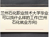 兰州石化职业技术大学毕业可以找什么样的工作(兰州石化就业方向)