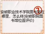 安顺职业技术学院图书馆在哪里，怎么样(安顺职院图书馆位置评价)