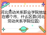河北劳动关系职业学院地址在哪个市，什么区县(河北劳动关系学院位置)