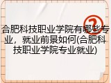 合肥科技职业学院有哪些专业，就业前景如何(合肥科技职业学院专业就业)