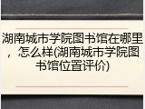 湖南城市学院图书馆在哪里，怎么样(湖南城市学院图书馆位置评价)