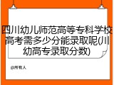 四川幼儿师范高等专科学校高考需多少分能录取呢(川幼高专录取分数)