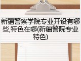 新疆警察学院专业开设有哪些,特色在哪(新疆警院专业特色)