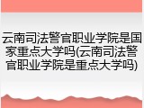 云南司法警官职业学院是国家重点大学吗(云南司法警官职业学院是重点大学吗)