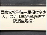 西藏农牧学院一届招收多少人，最近几年(西藏农牧学院招生规模)