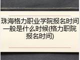 珠海格力职业学院报名时间一般是什么时候(格力职院报名时间)