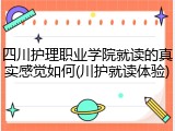 四川护理职业学院就读的真实感觉如何(川护就读体验)