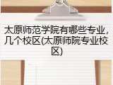 太原师范学院有哪些专业，几个校区(太原师院专业校区)