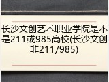 长沙文创艺术职业学院是不是211或985高校(长沙文创非211/985)