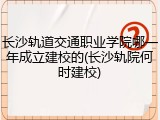 长沙轨道交通职业学院哪一年成立建校的(长沙轨院何时建校)
