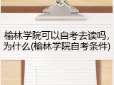 榆林学院可以自考去读吗，为什么(榆林学院自考条件)