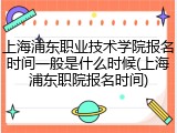 上海浦东职业技术学院报名时间一般是什么时候(上海浦东职院报名时间)