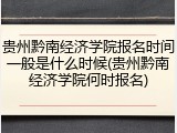贵州黔南经济学院报名时间一般是什么时候(贵州黔南经济学院何时报名)