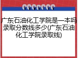 广东石油化工学院是一本吗录取分数线多少(广东石油化工学院录取线)