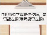 淮阴师范学院要住校吗，是否能走读(淮师能否走读)