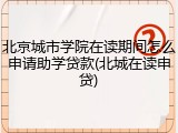 北京城市学院在读期间怎么申请助学贷款(北城在读申贷)