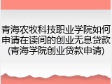 青海农牧科技职业学院如何申请在读间的创业无息贷款(青海学院创业贷款申请)