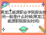 黑龙江能源职业学院报名时间一般是什么时候(黑龙江能源职院报名时间)
