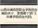 山西华澳商贸职业学院招生编码多少，隶属哪个部门(华澳学院招生代码)