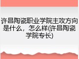 许昌陶瓷职业学院主攻方向是什么，怎么样(许昌陶瓷学院专长)