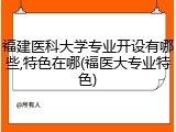 福建医科大学专业开设有哪些,特色在哪(福医大专业特色)