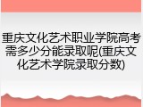 重庆文化艺术职业学院高考需多少分能录取呢(重庆文化艺术学院录取分数)