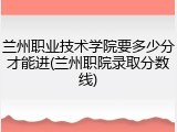 兰州职业技术学院要多少分才能进(兰州职院录取分数线)
