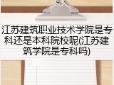 江苏建筑职业技术学院是专科还是本科院校呢(江苏建筑学院是专科吗)