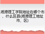 湘潭理工学院地址在哪个市，什么区县(湘潭理工地址市、区)