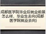 成都医学院毕业后就业前景怎么样，毕业生去向(成都医学院就业去向)