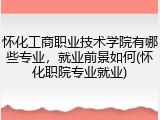怀化工商职业技术学院有哪些专业，就业前景如何(怀化职院专业就业)