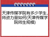 天津传媒学院有多少学生，师资力量如何(天津传媒学院师生规模)