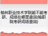 榆林职业技术学院能不能考研，成绩在哪里查询(榆职院考研成绩查询)