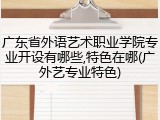 广东省外语艺术职业学院专业开设有哪些,特色在哪(广外艺专业特色)