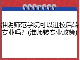 淮阴师范学院可以进校后转专业吗？(淮师转专业政策)