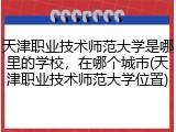 天津职业技术师范大学是哪里的学校，在哪个城市(天津职业技术师范大学位置)