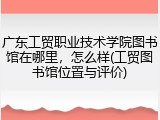 广东工贸职业技术学院图书馆在哪里，怎么样(工贸图书馆位置与评价)