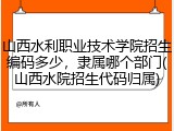 山西水利职业技术学院招生编码多少，隶属哪个部门(山西水院招生代码归属)