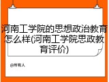 河南工学院的思想政治教育怎么样(河南工学院思政教育评价)