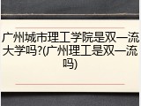 广州城市理工学院是双一流大学吗?(广州理工是双一流吗)
