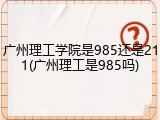 广州理工学院是985还是211(广州理工是985吗)
