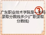 广东职业技术学院是一本吗录取分数线多少(广职录取分数线)