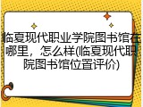 临夏现代职业学院图书馆在哪里，怎么样(临夏现代职院图书馆位置评价)