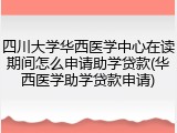 四川大学华西医学中心在读期间怎么申请助学贷款(华西医学助学贷款申请)